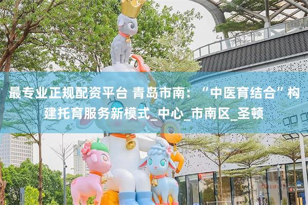 最专业正规配资平台 青岛市南：“中医育结合”构建托育服务新模式_中心_市南区_圣顿