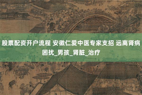股票配资开户流程 安徽仁爱中医专家支招 远离肾病困扰_男孩_肾脏_治疗