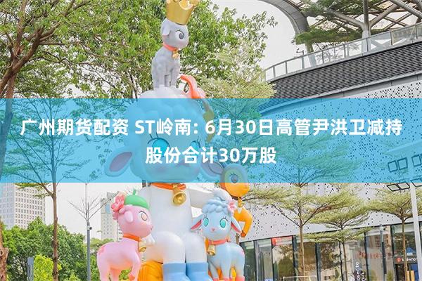 广州期货配资 ST岭南: 6月30日高管尹洪卫减持股份合计30万股