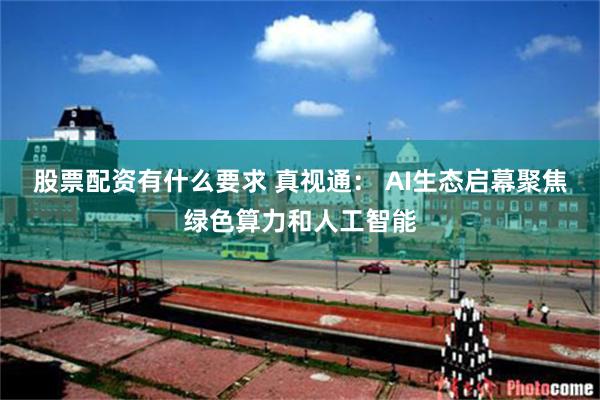 股票配资有什么要求 真视通： AI生态启幕聚焦绿色算力和人工智能