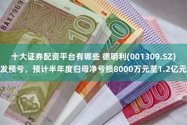 十大证券配资平台有哪些 德明利(001309.SZ)发预亏，预计半年度归母净亏损8000万元至1.2亿元