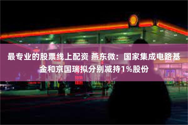 最专业的股票线上配资 燕东微：国家集成电路基金和京国瑞拟分别减持1%股份