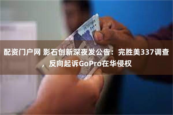 配资门户网 影石创新深夜发公告：完胜美337调查，反向起诉GoPro在华侵权