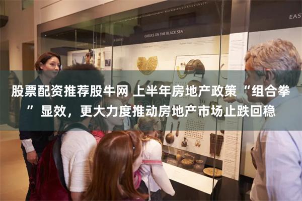 股票配资推荐股牛网 上半年房地产政策 “组合拳” 显效，更大力度推动房地产市场止跌回稳