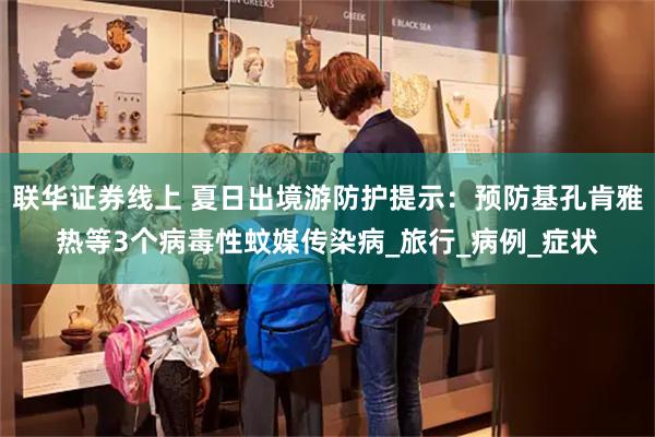 联华证券线上 夏日出境游防护提示：预防基孔肯雅热等3个病毒性蚊媒传染病_旅行_病例_症状