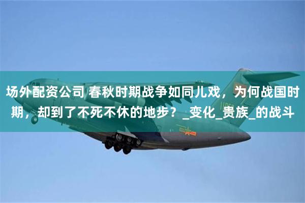 场外配资公司 春秋时期战争如同儿戏，为何战国时期，却到了不死不休的地步？_变化_贵族_的战斗