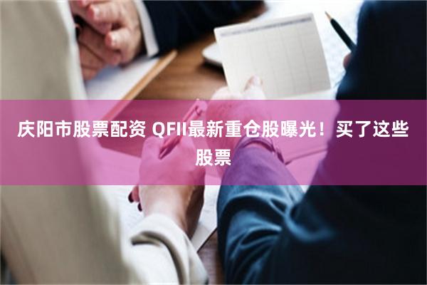庆阳市股票配资 QFII最新重仓股曝光！买了这些股票