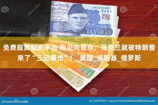免费股票配资平台 刚见完普京，乌克兰就被特朗普来了“三记暴击”！_美国_连斯基_俄罗斯