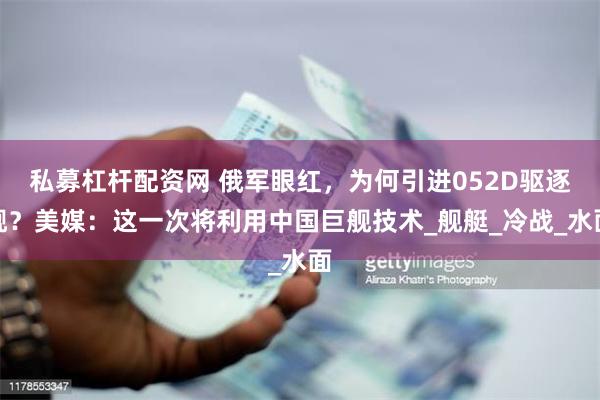 私募杠杆配资网 俄军眼红，为何引进052D驱逐舰？美媒：这一次将利用中国巨舰技术_舰艇_冷战_水面