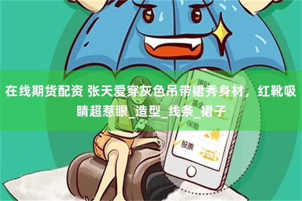 在线期货配资 张天爱穿灰色吊带裙秀身材，红靴吸睛超惹眼_造型_线条_裙子