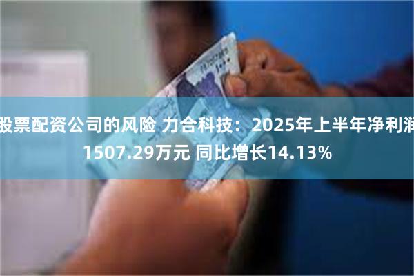 股票配资公司的风险 力合科技：2025年上半年净利润1507.29万元 同比增长14.13%