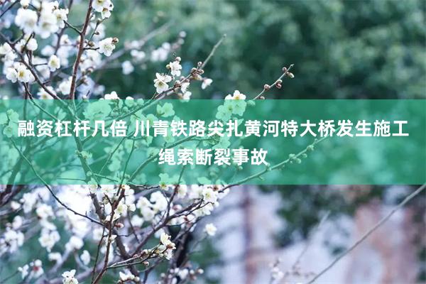融资杠杆几倍 川青铁路尖扎黄河特大桥发生施工绳索断裂事故